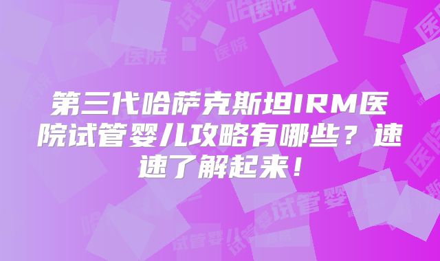 第三代哈萨克斯坦IRM医院试管婴儿攻略有哪些？速速了解起来！