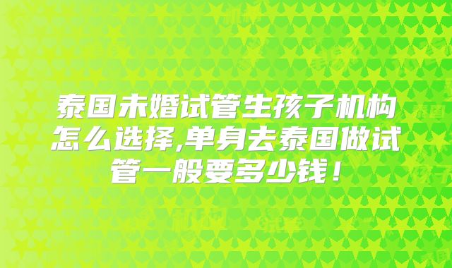 泰国未婚试管生孩子机构怎么选择,单身去泰国做试管一般要多少钱！