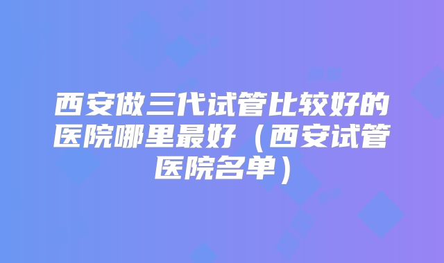 西安做三代试管比较好的医院哪里最好（西安试管医院名单）