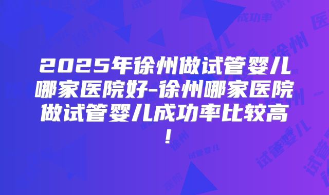 2025年徐州做试管婴儿哪家医院好-徐州哪家医院做试管婴儿成功率比较高！
