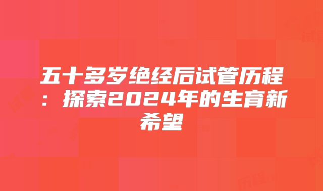 五十多岁绝经后试管历程：探索2024年的生育新希望