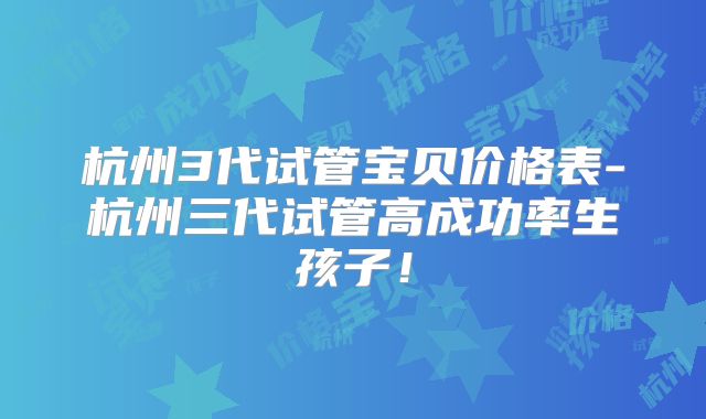 杭州3代试管宝贝价格表-杭州三代试管高成功率生孩子！