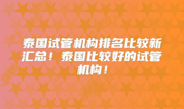 泰国试管机构排名比较新汇总！泰国比较好的试管机构！