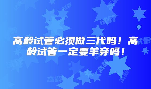 高龄试管必须做三代吗！高龄试管一定要羊穿吗！
