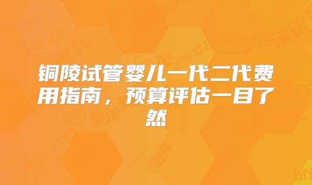 铜陵试管婴儿一代二代费用指南，预算评估一目了然