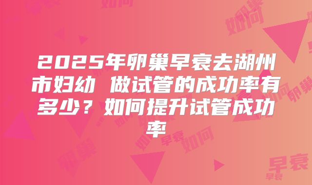 2025年卵巢早衰去湖州市妇幼 做试管的成功率有多少?如何提升试管成功率