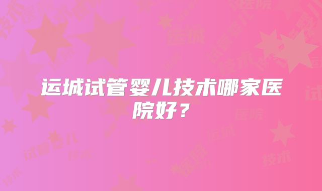 运城试管婴儿技术哪家医院好？