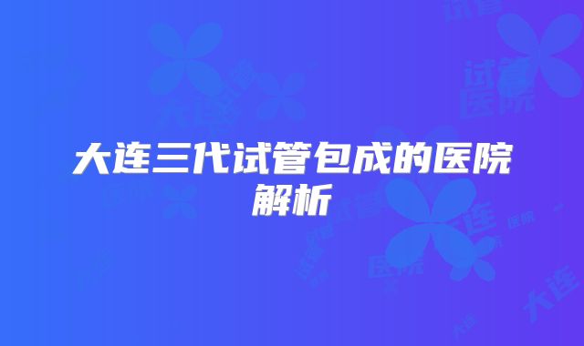 大连三代试管包成的医院解析