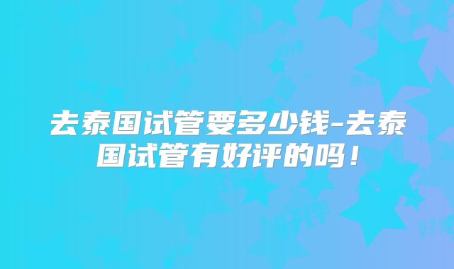去泰国试管要多少钱-去泰国试管有好评的吗！