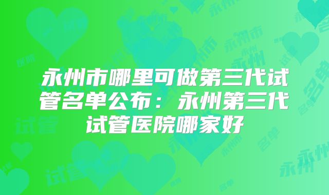 永州市哪里可做第三代试管名单公布：永州第三代试管医院哪家好