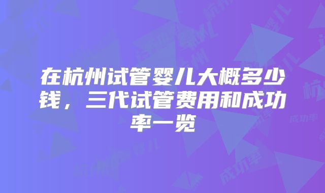 在杭州试管婴儿大概多少钱，三代试管费用和成功率一览