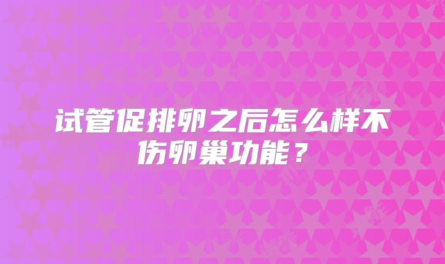 试管促排卵之后怎么样不伤卵巢功能?