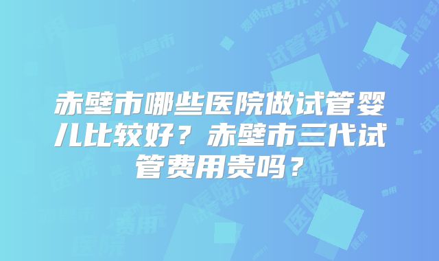 赤壁市哪些医院做试管婴儿比较好？赤壁市三代试管费用贵吗？