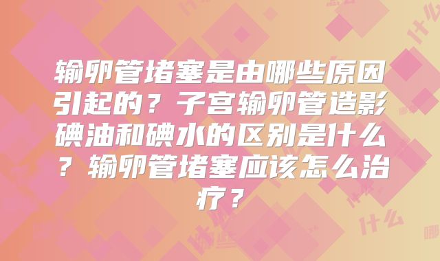 输卵管堵塞是由哪些原因引起的？子宫输卵管造影碘油和碘水的区别是什么？输卵管堵塞应该怎么治疗？