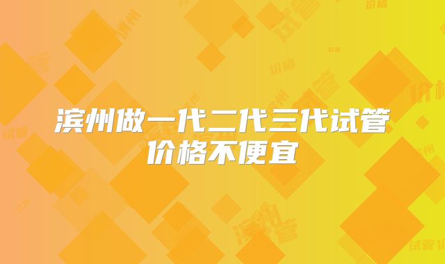滨州做一代二代三代试管价格不便宜