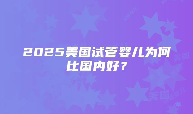 2025美国试管婴儿为何比国内好？