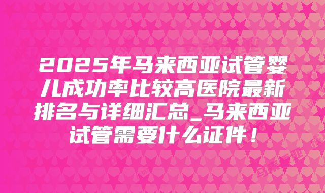 2025年马来西亚试管婴儿成功率比较高医院最新排名与详细汇总_马来西亚试管需要什么证件!