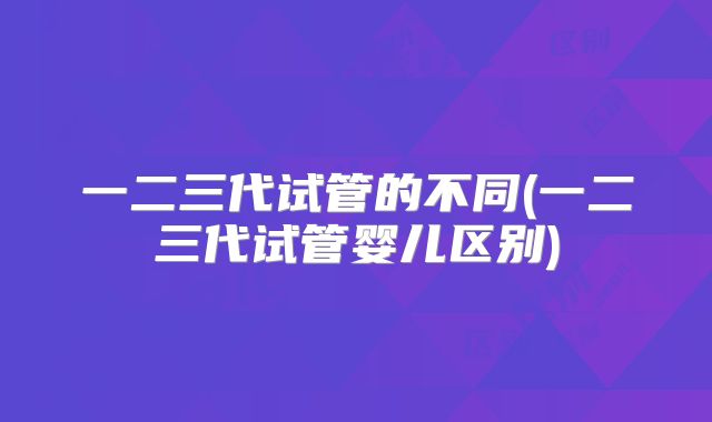 一二三代试管的不同(一二三代试管婴儿区别)
