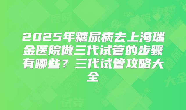 2025年糖尿病去上海瑞金医院做三代试管的步骤有哪些?三代试管攻略大全