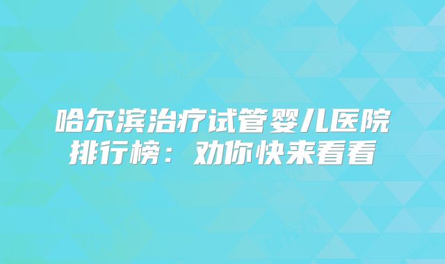 哈尔滨治疗试管婴儿医院排行榜：劝你快来看看