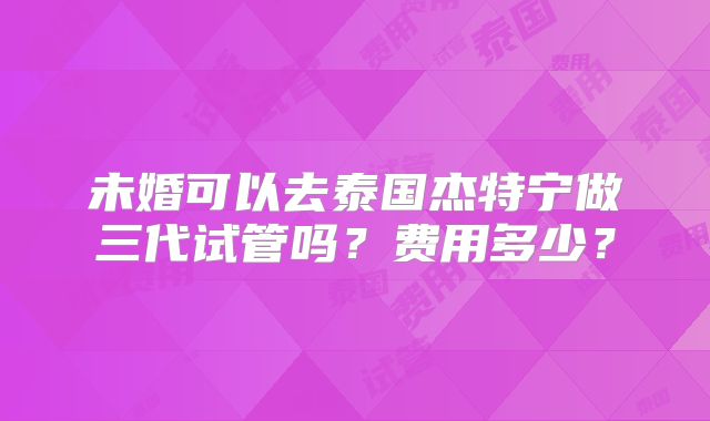 未婚可以去泰国杰特宁做三代试管吗?费用多少?