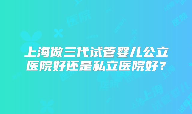 上海做三代试管婴儿公立医院好还是私立医院好？