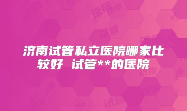 济南试管私立医院哪家比较好 试管**的医院