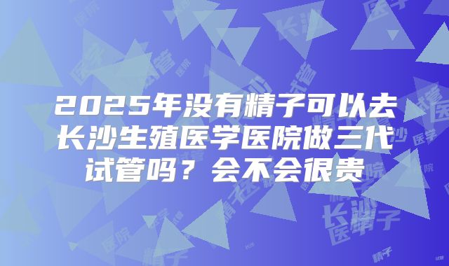 2025年没有精子可以去长沙生殖医学医院做三代试管吗？会不会很贵