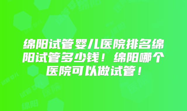 绵阳试管婴儿医院排名绵阳试管多少钱！绵阳哪个医院可以做试管！