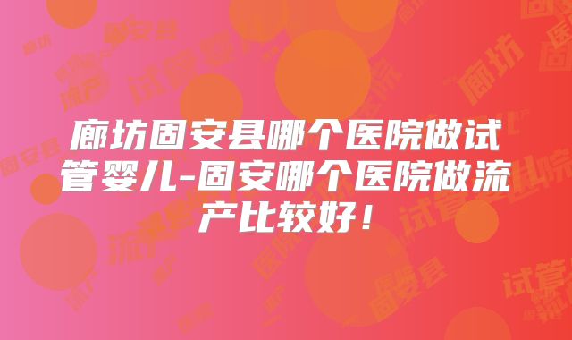 廊坊固安县哪个医院做试管婴儿-固安哪个医院做流产比较好！