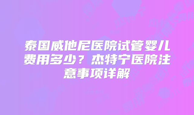 泰国威他尼医院试管婴儿费用多少？杰特宁医院注意事项详解