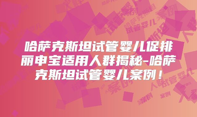 哈萨克斯坦试管婴儿促排丽申宝适用人群揭秘-哈萨克斯坦试管婴儿案例！
