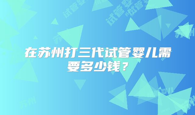在苏州打三代试管婴儿需要多少钱？