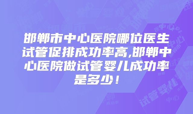 邯郸市中心医院哪位医生试管促排成功率高,邯郸中心医院做试管婴儿成功率是多少！