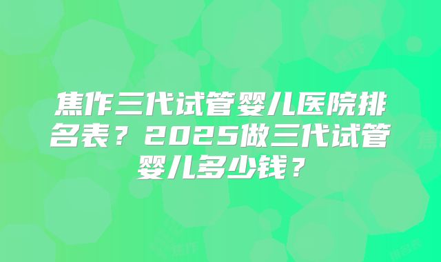 焦作三代试管婴儿医院排名表？2025做三代试管婴儿多少钱？