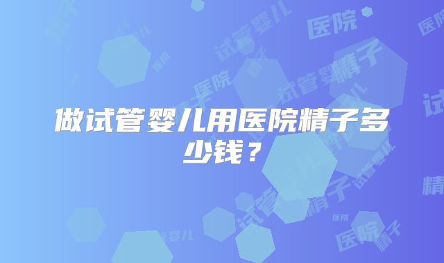 做试管婴儿用医院精子多少钱?