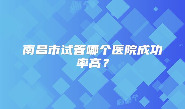 南昌市试管哪个医院成功率高?