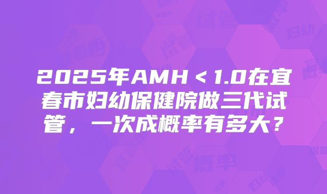 2025年AMH＜1.0在宜春市妇幼保健院做三代试管，一次成概率有多大？