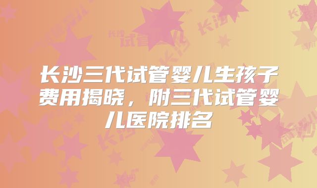 长沙三代试管婴儿生孩子费用揭晓,附三代试管婴儿医院排名