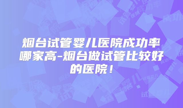 烟台试管婴儿医院成功率哪家高-烟台做试管比较好的医院！