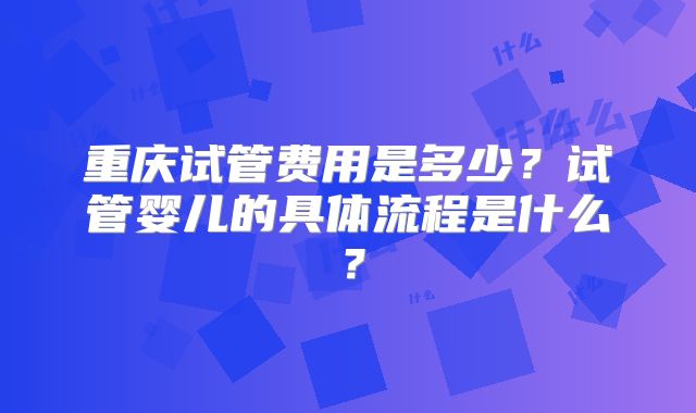 重庆试管费用是多少？试管婴儿的具体流程是什么？