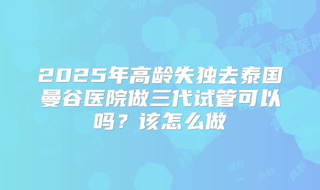 2025年高龄失独去泰国曼谷医院做三代试管可以吗？该怎么做