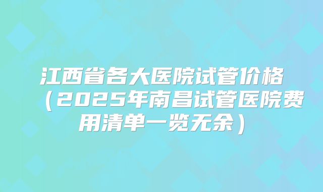 江西省各大医院试管价格（2025年南昌试管医院费用清单一览无余）
