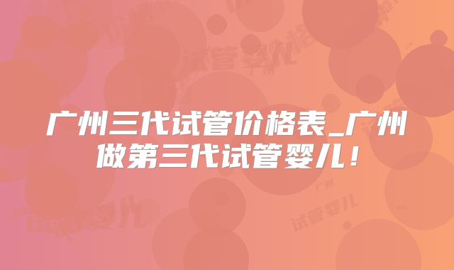 广州三代试管价格表_广州做第三代试管婴儿！