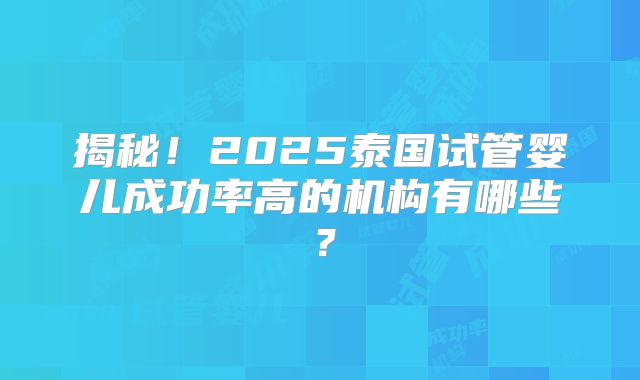 揭秘！2025泰国试管婴儿成功率高的机构有哪些？