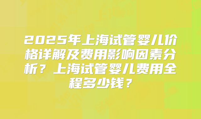 2025年上海试管婴儿价格详解及费用影响因素分析？上海试管婴儿费用全程多少钱？