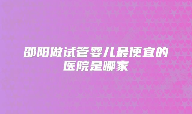 邵阳做试管婴儿最便宜的医院是哪家