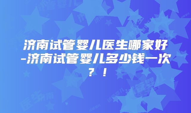 济南试管婴儿医生哪家好-济南试管婴儿多少钱一次？！