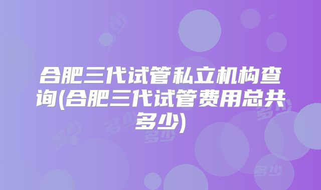合肥三代试管私立机构查询(合肥三代试管费用总共多少)