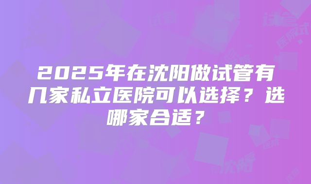 2025年在沈阳做试管有几家私立医院可以选择？选哪家合适？